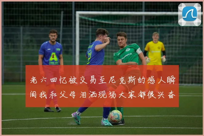 老六回忆被交易至尼克斯的感人瞬间我和父母泪洒现场大家都很兴奋