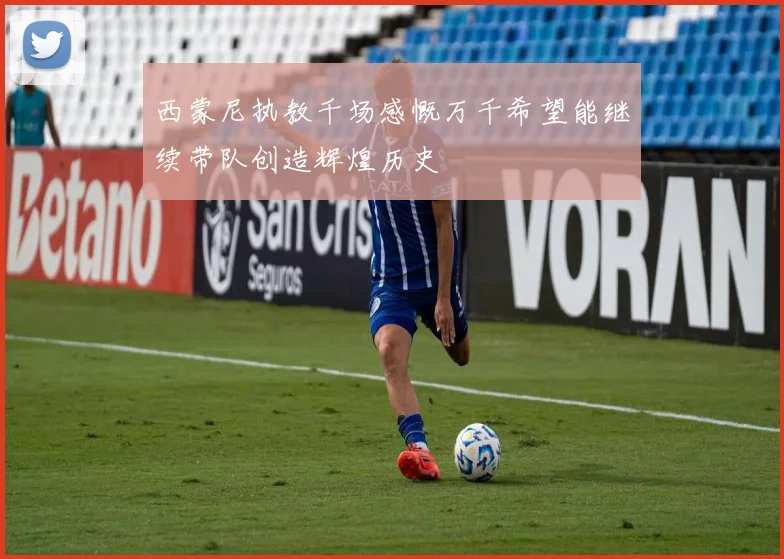 西蒙尼执教千场感慨万千希望能继续带队创造辉煌历史
