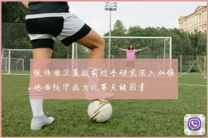 张伟丽卫冕战前对手研究深入加强地面防守成为比赛关键因素