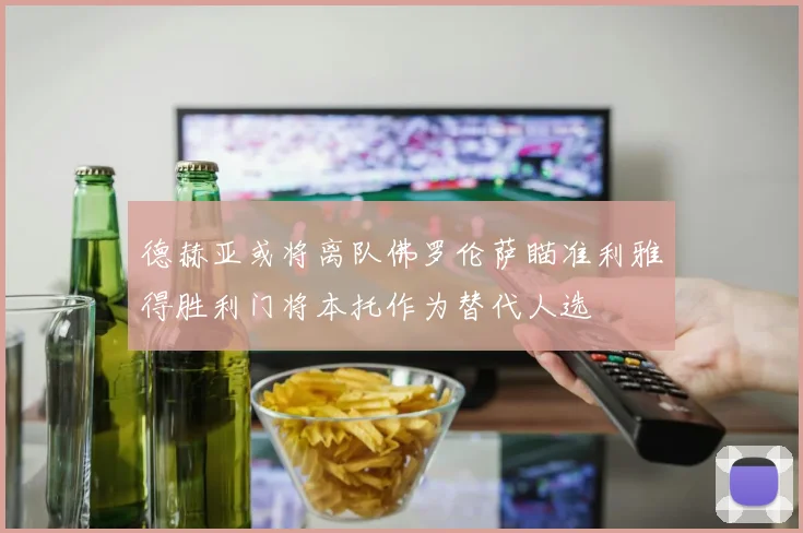 德赫亚或将离队佛罗伦萨瞄准利雅得胜利门将本托作为替代人选