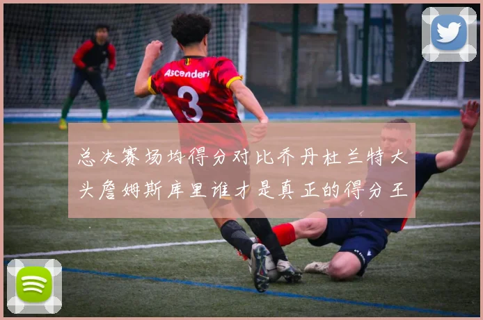 总决赛场均得分对比乔丹杜兰特大头詹姆斯库里谁才是真正的得分王