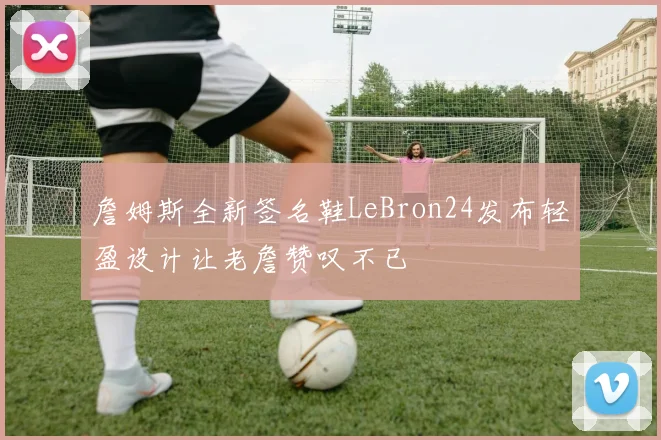 詹姆斯全新签名鞋LeBron24发布轻盈设计让老詹赞叹不已