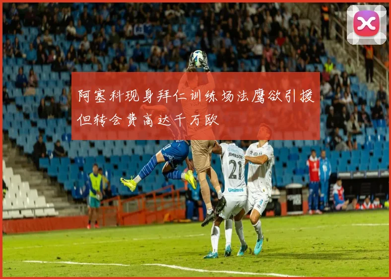 阿塞科现身拜仁训练场法鹰欲引援但转会费高达千万欧