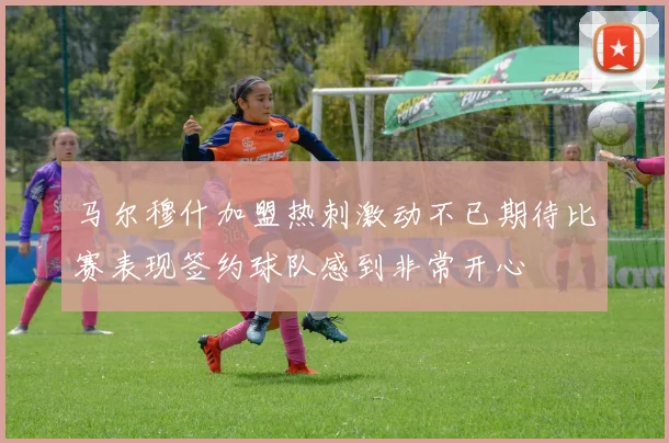 马尔穆什加盟热刺激动不已期待比赛表现签约球队感到非常开心