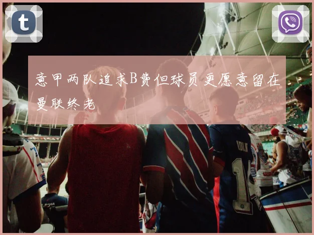 意甲两队追求B费但球员更愿意留在曼联终老