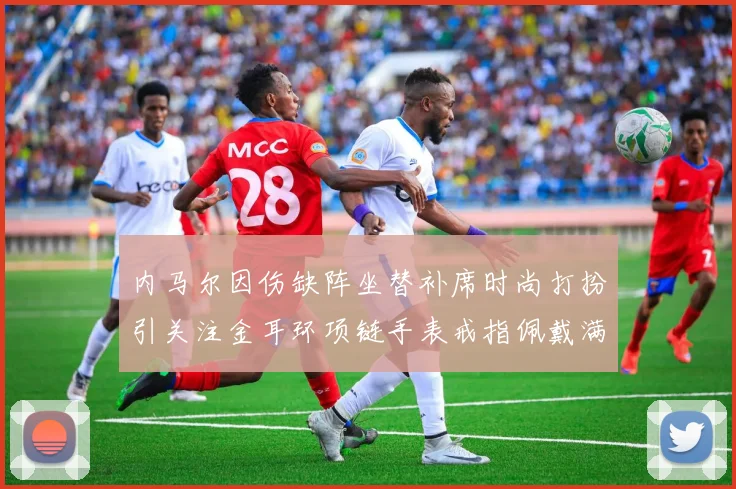 内马尔因伤缺阵坐替补席时尚打扮引关注金耳环项链手表戒指佩戴满身