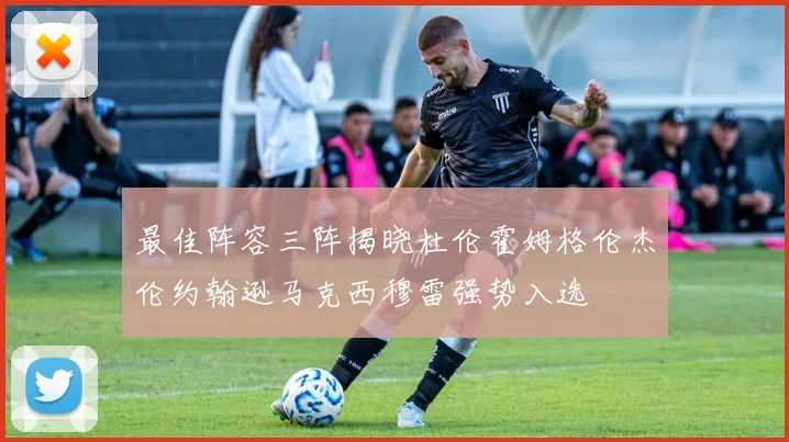最佳阵容三阵揭晓杜伦霍姆格伦杰伦约翰逊马克西穆雷强势入选