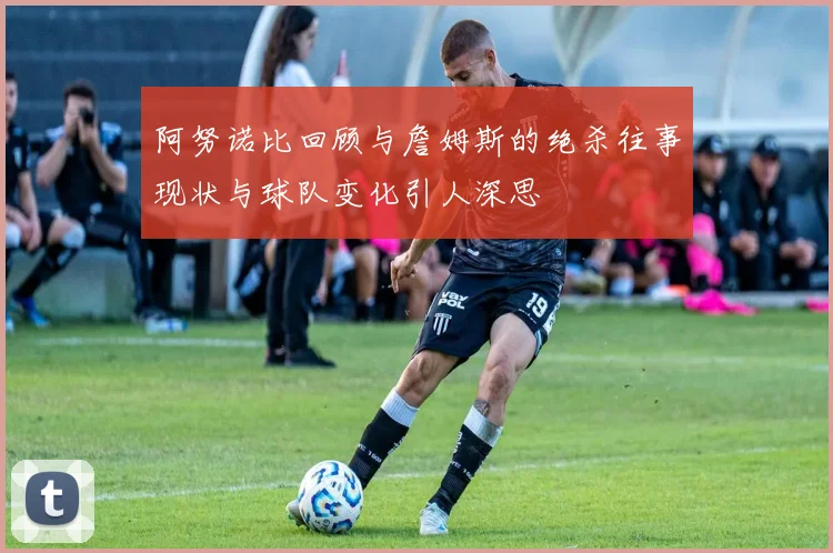 阿努诺比回顾与詹姆斯的绝杀往事现状与球队变化引人深思