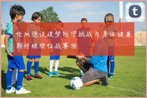 伦纳德谈追梦防守挑战与身体健康期待继续征战赛场