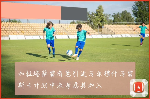 加拉塔萨雷有意引进马尔穆什马雷斯卡计划中未考虑其加入