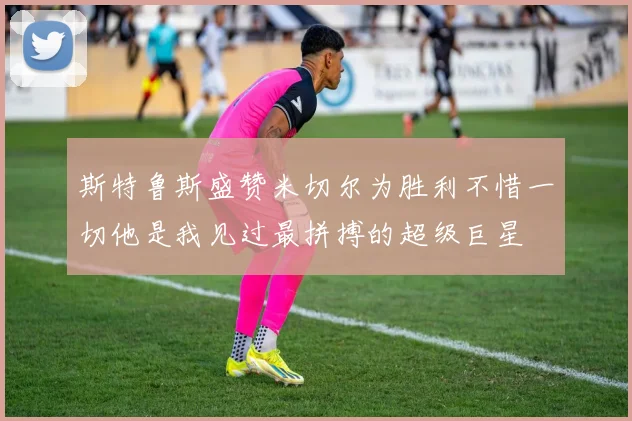 斯特鲁斯盛赞米切尔为胜利不惜一切他是我见过最拼搏的超级巨星