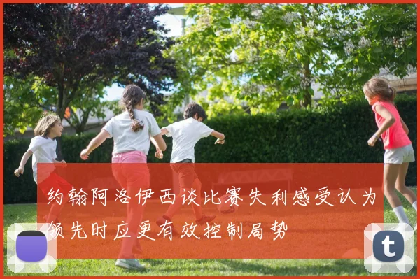 约翰阿洛伊西谈比赛失利感受认为领先时应更有效控制局势