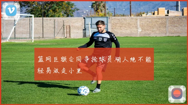 篮网巨额合同争抢球员湖人绝不能轻易放走小里