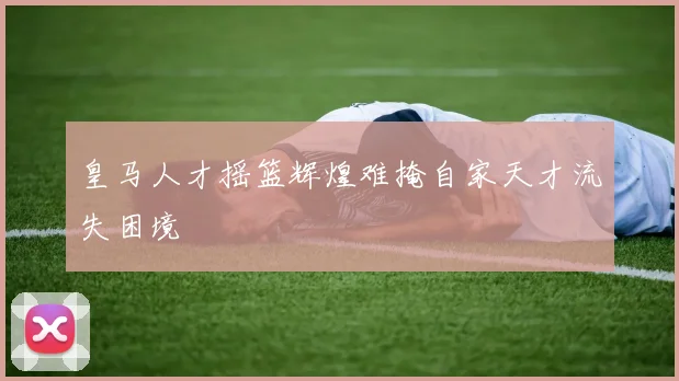皇马人才摇篮辉煌难掩自家天才流失困境