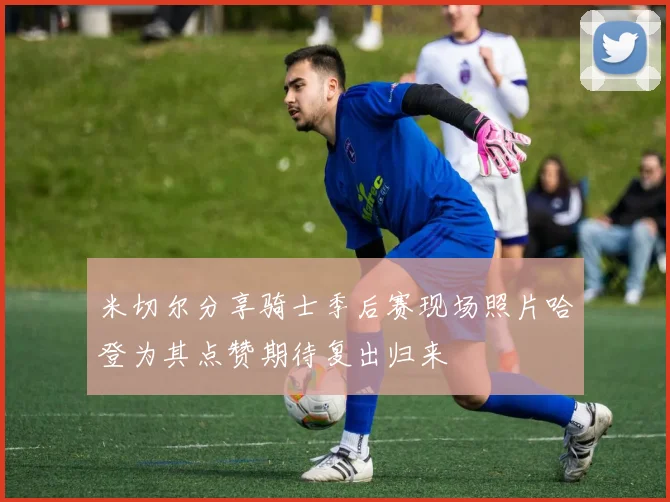 米切尔分享骑士季后赛现场照片哈登为其点赞期待复出归来