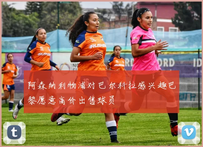 阿森纳利物浦对巴尔科拉感兴趣巴黎愿意高价出售球员