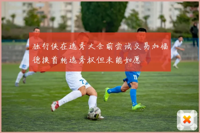 独行侠在选秀大会前尝试交易加福德换首轮选秀权但未能如愿