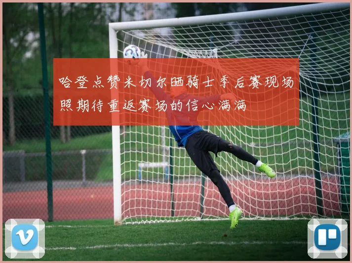 哈登点赞米切尔晒骑士季后赛现场照期待重返赛场的信心满满