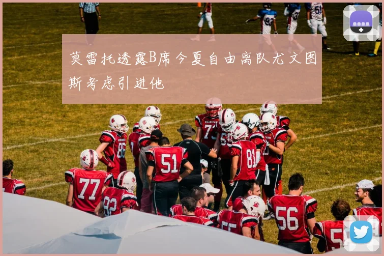 莫雷托透露B席今夏自由离队尤文图斯考虑引进他