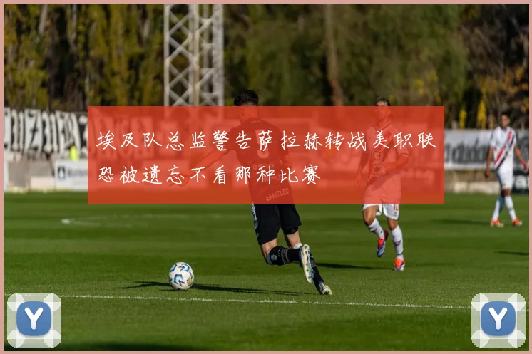 埃及队总监警告萨拉赫转战美职联恐被遗忘不看那种比赛