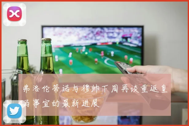 弗洛伦蒂诺与穆帅下周再谈重返皇马事宜的最新进展