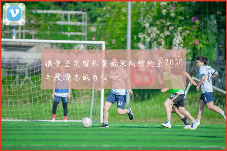 福登坚定留队曼城意向续约至2030年展现忠诚与信心