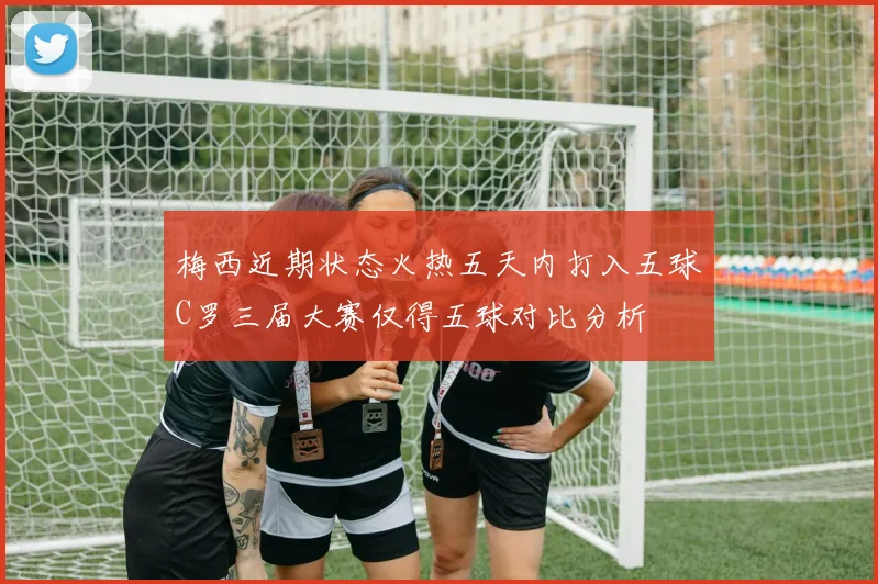 梅西近期状态火热五天内打入五球C罗三届大赛仅得五球对比分析
