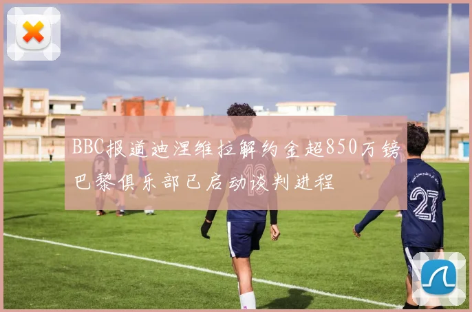 BBC报道迪涅维拉解约金超850万镑巴黎俱乐部已启动谈判进程