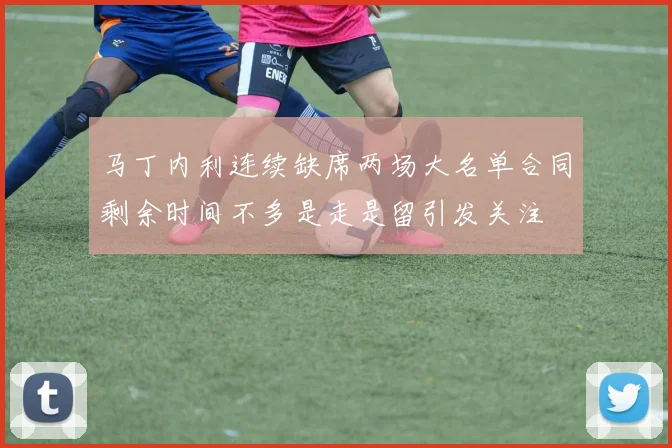 马丁内利连续缺席两场大名单合同剩余时间不多是走是留引发关注