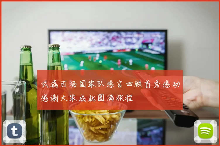 武磊百场国家队感言回顾首秀感动感谢大家成就圆满旅程