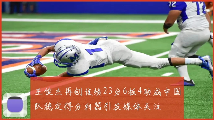 王俊杰再创佳绩23分6板4助成中国队稳定得分利器引发媒体关注