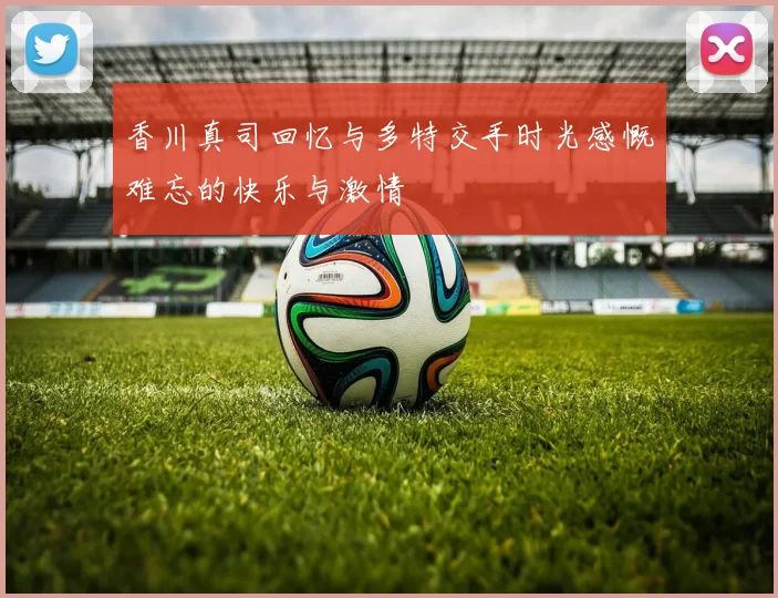 香川真司回忆与多特交手时光感慨难忘的快乐与激情
